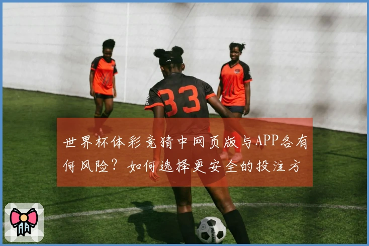 世界杯体彩竞猜中网页版与APP各有何风险？如何选择更安全的投注方式？