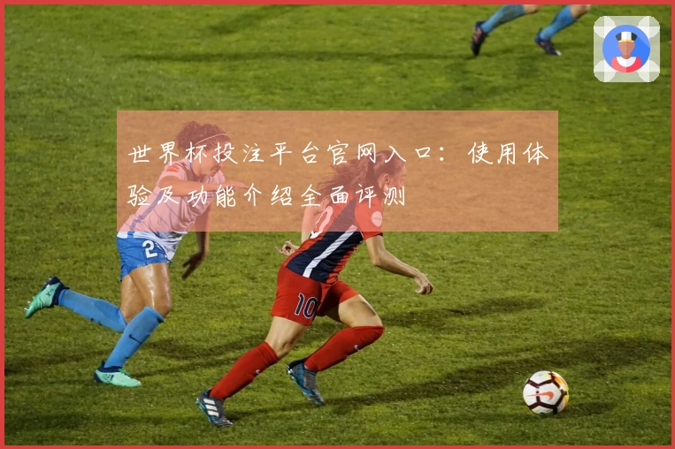 世界杯投注平台官网入口:使用体验及功能介绍全面评测
