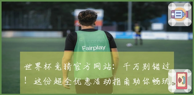 世界杯竞猜官方网站：千万别错过！这份超全优惠活动指南助你畅玩体验升级
